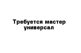 Требуется мастер-универсал